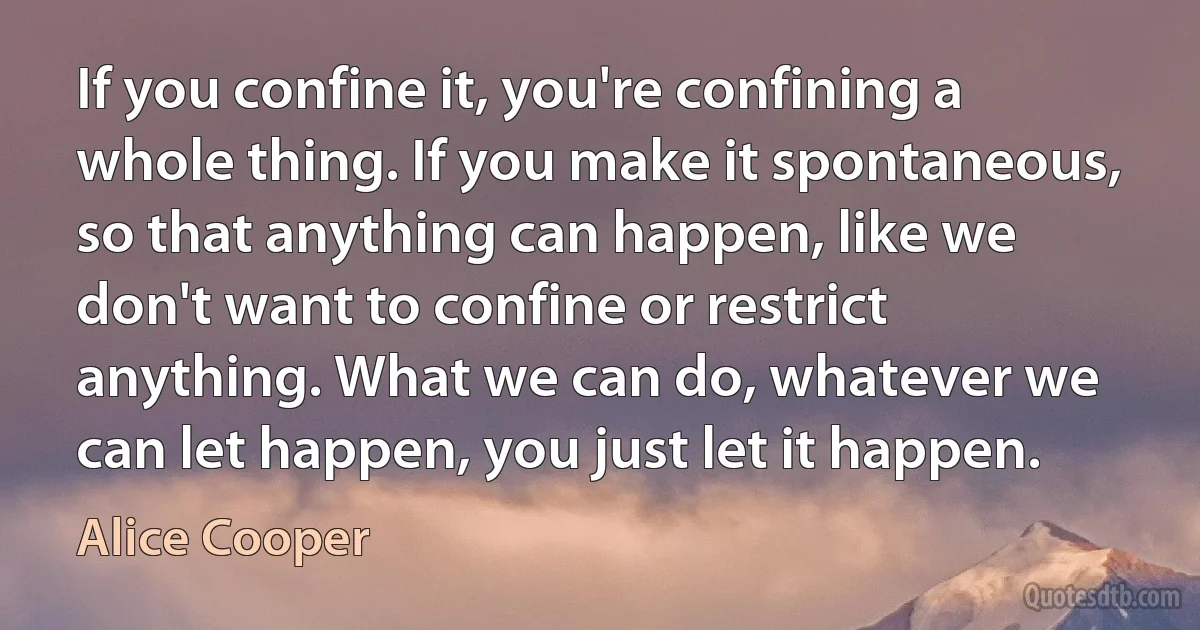 If you confine it, you're confining a whole thing. If you make it spontaneous, so that anything can happen, like we don't want to confine or restrict anything. What we can do, whatever we can let happen, you just let it happen. (Alice Cooper)