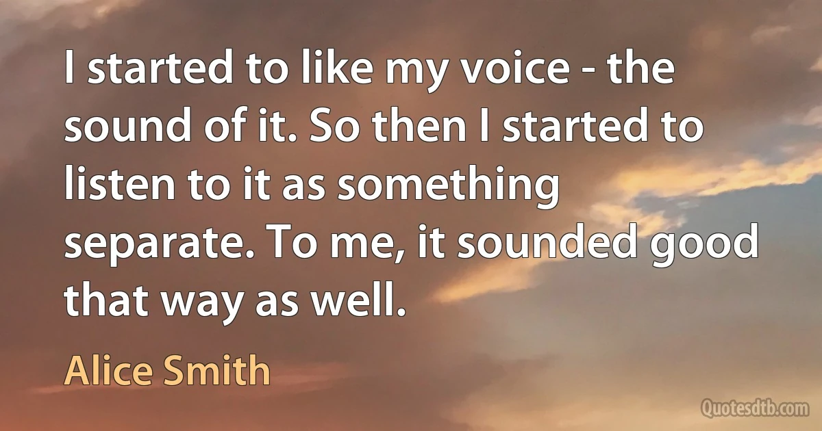 I started to like my voice - the sound of it. So then I started to listen to it as something separate. To me, it sounded good that way as well. (Alice Smith)