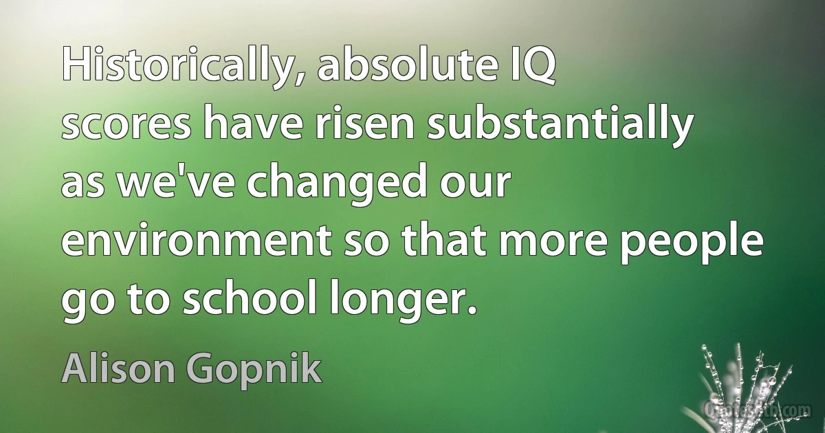 Historically, absolute IQ scores have risen substantially as we've changed our environment so that more people go to school longer. (Alison Gopnik)