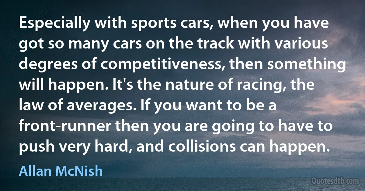 Especially with sports cars, when you have got so many cars on the track with various degrees of competitiveness, then something will happen. It's the nature of racing, the law of averages. If you want to be a front-runner then you are going to have to push very hard, and collisions can happen. (Allan McNish)