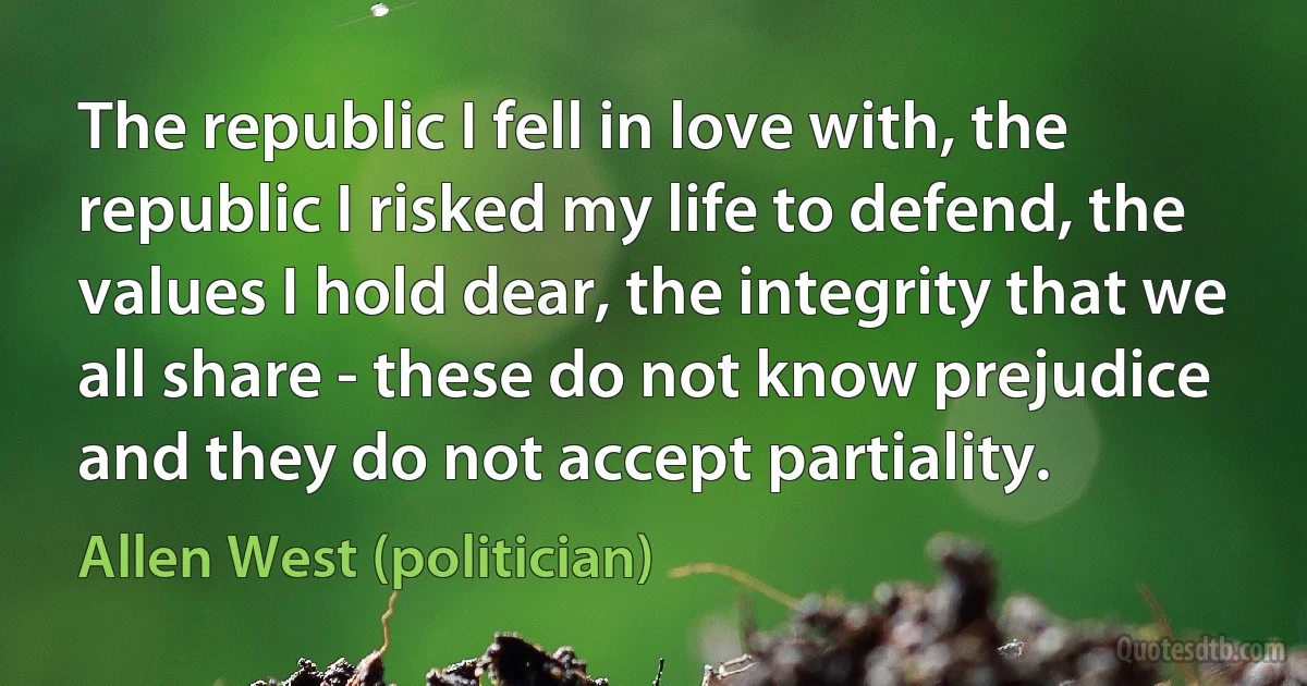 The republic I fell in love with, the republic I risked my life to defend, the values I hold dear, the integrity that we all share - these do not know prejudice and they do not accept partiality. (Allen West (politician))