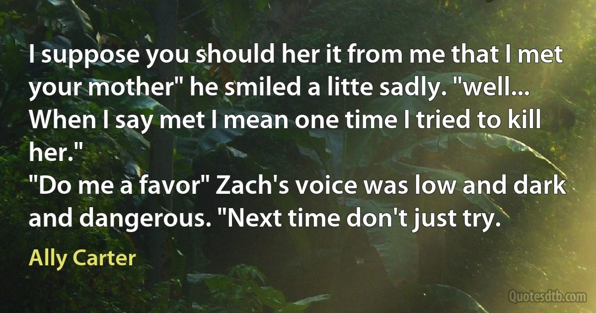 I suppose you should her it from me that I met your mother" he smiled a litte sadly. "well... When I say met I mean one time I tried to kill her."
"Do me a favor" Zach's voice was low and dark and dangerous. "Next time don't just try. (Ally Carter)