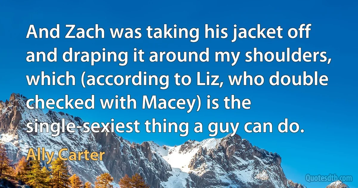 And Zach was taking his jacket off and draping it around my shoulders, which (according to Liz, who double checked with Macey) is the single-sexiest thing a guy can do. (Ally Carter)