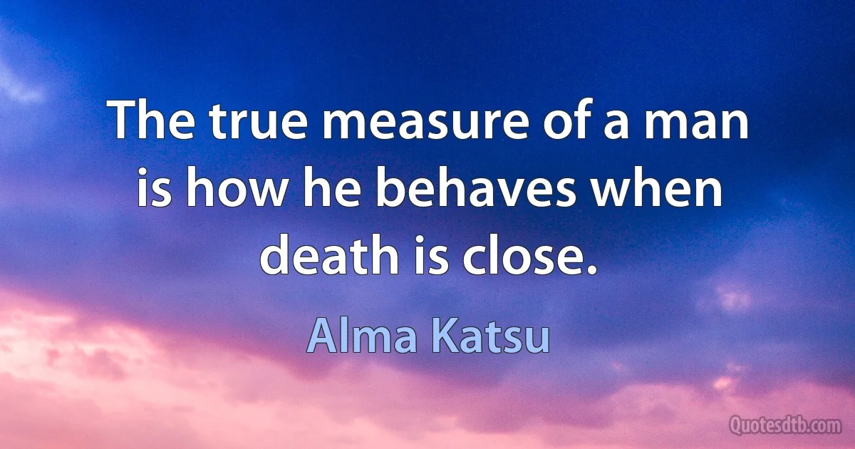 The true measure of a man is how he behaves when death is close. (Alma Katsu)