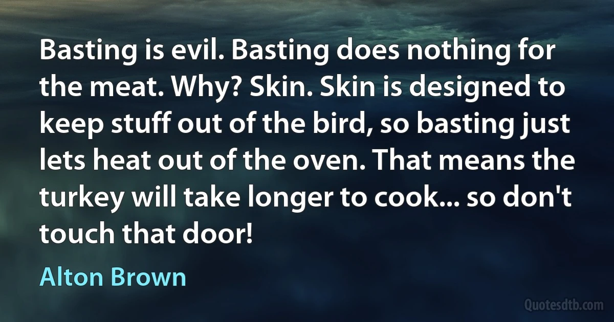 Basting is evil. Basting does nothing for the meat. Why? Skin. Skin is designed to keep stuff out of the bird, so basting just lets heat out of the oven. That means the turkey will take longer to cook... so don't touch that door! (Alton Brown)