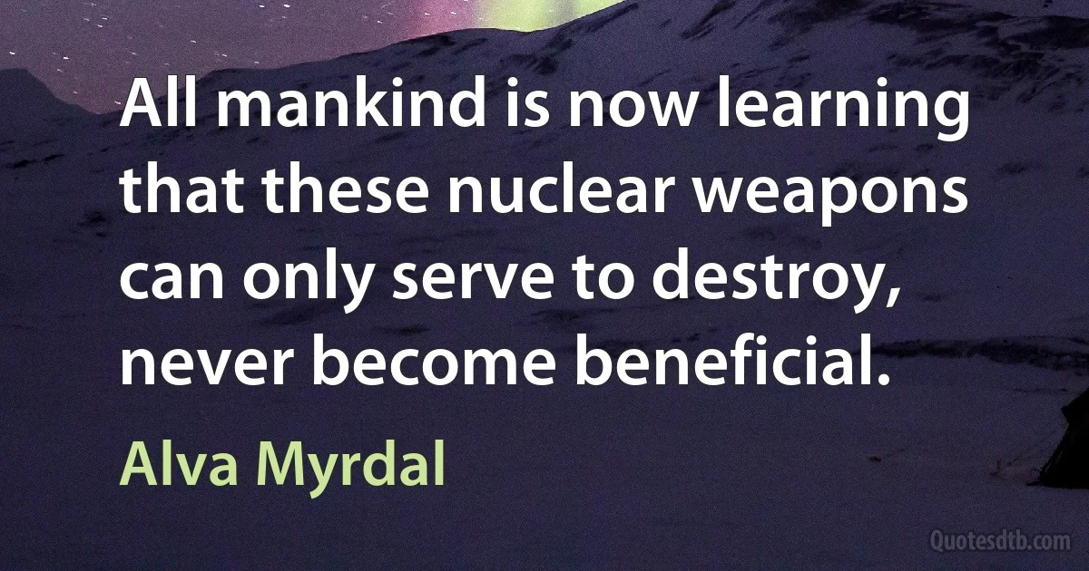 All mankind is now learning that these nuclear weapons can only serve to destroy, never become beneficial. (Alva Myrdal)