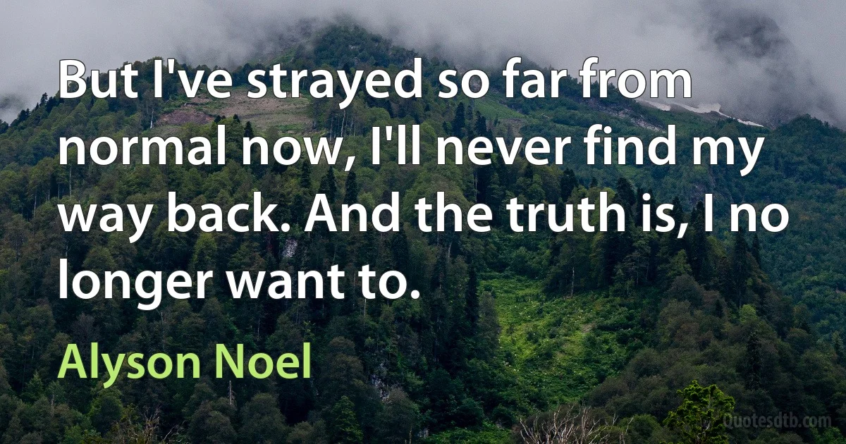 But I've strayed so far from normal now, I'll never find my way back. And the truth is, I no longer want to. (Alyson Noel)