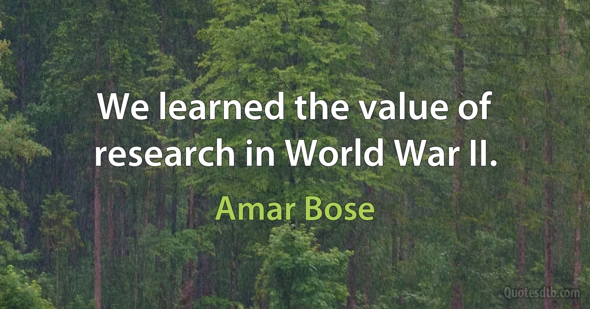 We learned the value of research in World War II. (Amar Bose)