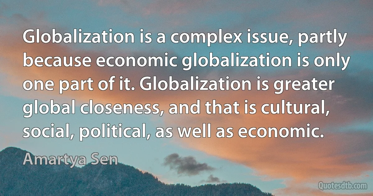 Globalization is a complex issue, partly because economic globalization is only one part of it. Globalization is greater global closeness, and that is cultural, social, political, as well as economic. (Amartya Sen)