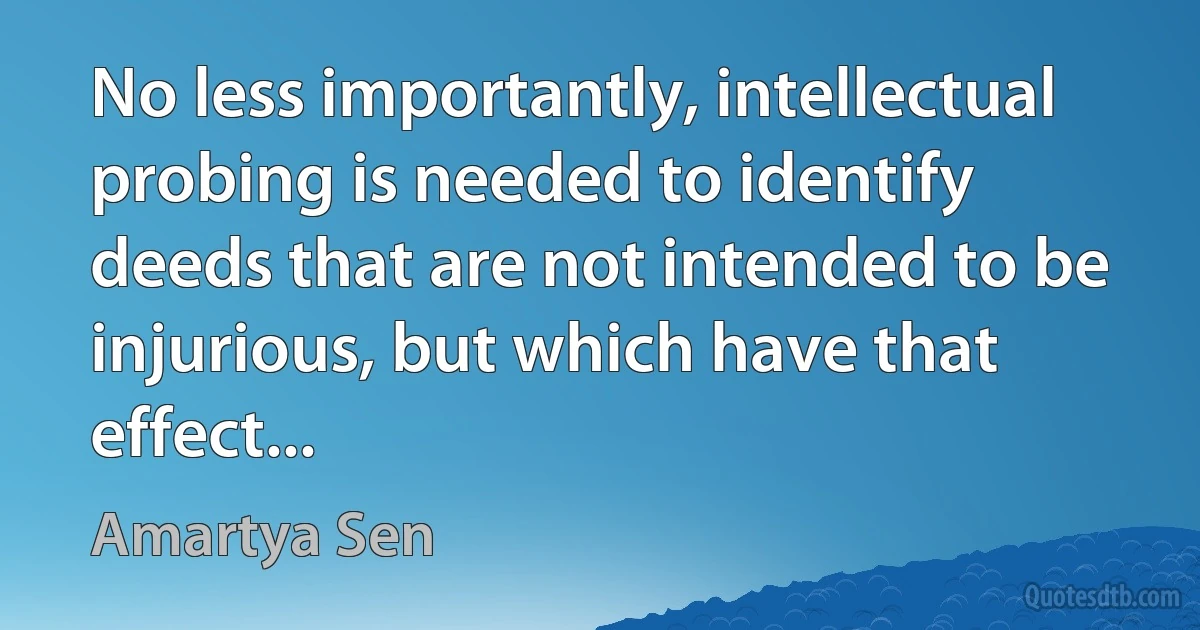 No less importantly, intellectual probing is needed to identify deeds that are not intended to be injurious, but which have that effect... (Amartya Sen)