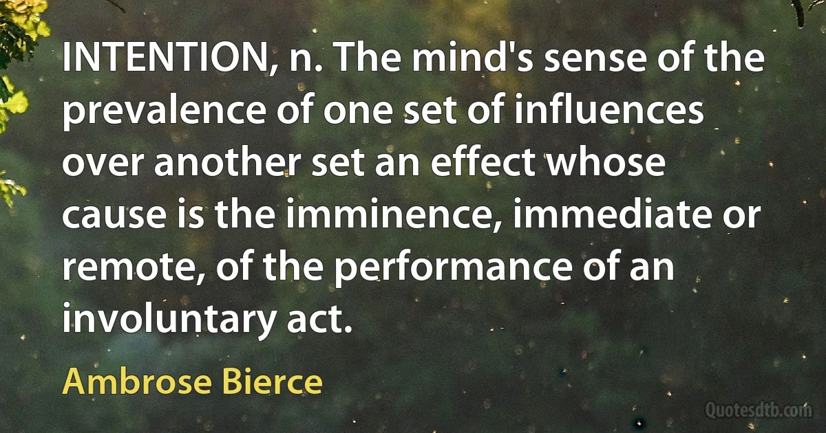 INTENTION, n. The mind's sense of the prevalence of one set of influences over another set an effect whose cause is the imminence, immediate or remote, of the performance of an involuntary act. (Ambrose Bierce)