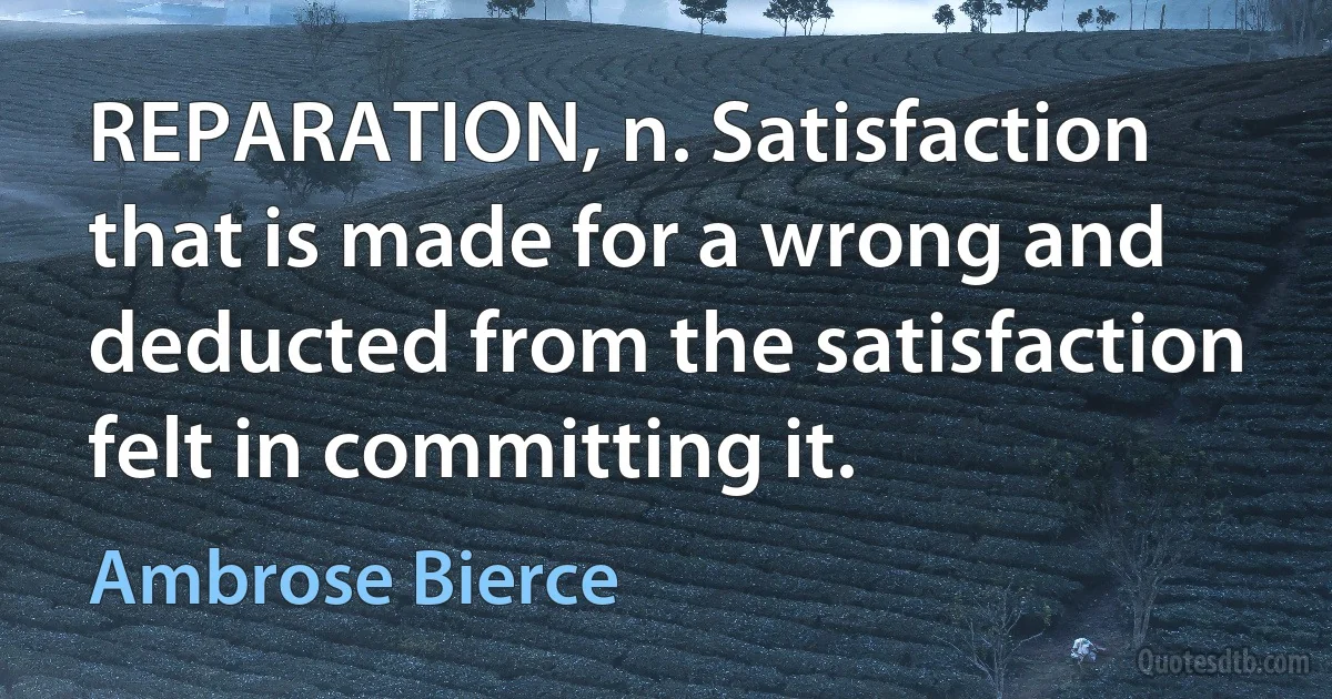 REPARATION, n. Satisfaction that is made for a wrong and deducted from the satisfaction felt in committing it. (Ambrose Bierce)