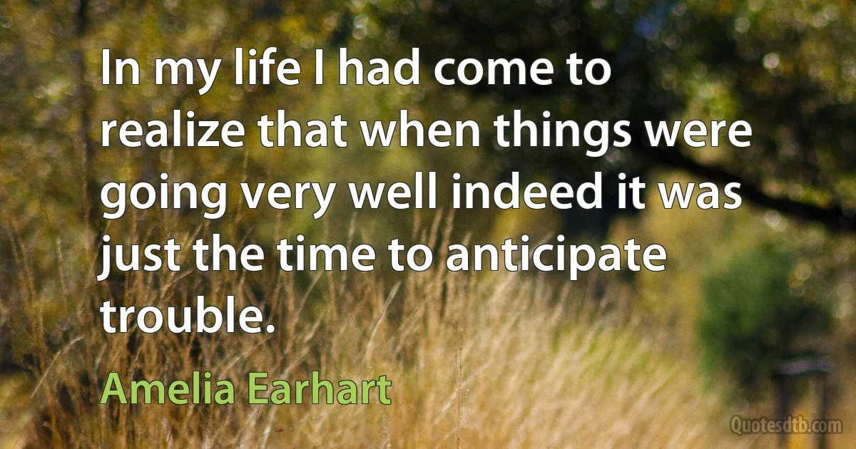 In my life I had come to realize that when things were going very well indeed it was just the time to anticipate trouble. (Amelia Earhart)