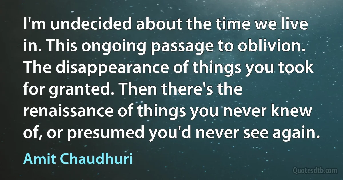 I'm undecided about the time we live in. This ongoing passage to oblivion. The disappearance of things you took for granted. Then there's the renaissance of things you never knew of, or presumed you'd never see again. (Amit Chaudhuri)