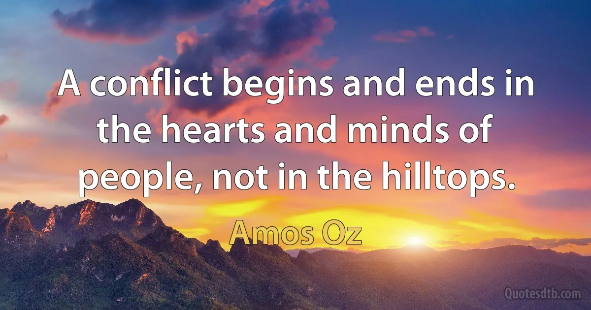 A conflict begins and ends in the hearts and minds of people, not in the hilltops. (Amos Oz)