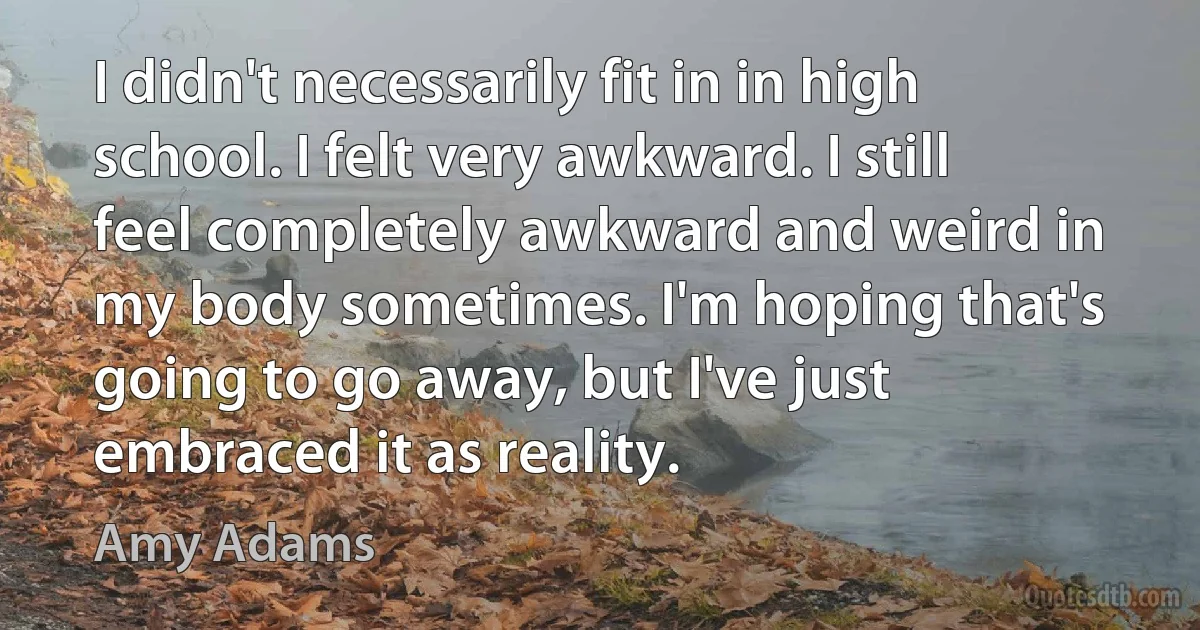 I didn't necessarily fit in in high school. I felt very awkward. I still feel completely awkward and weird in my body sometimes. I'm hoping that's going to go away, but I've just embraced it as reality. (Amy Adams)