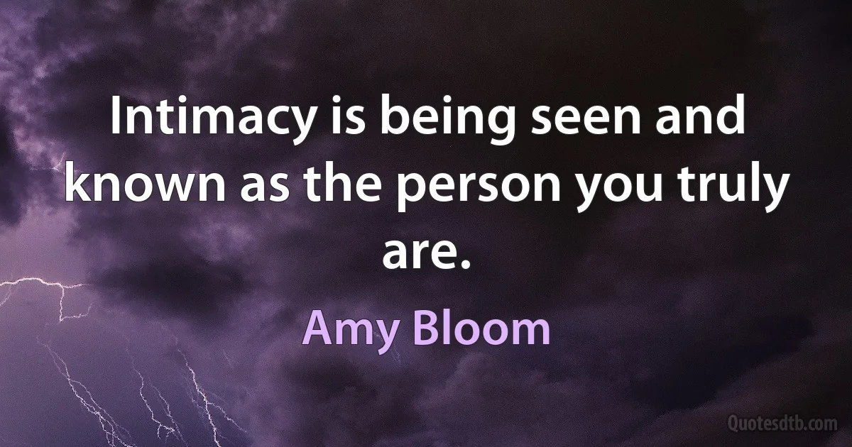 Intimacy is being seen and known as the person you truly are. (Amy Bloom)