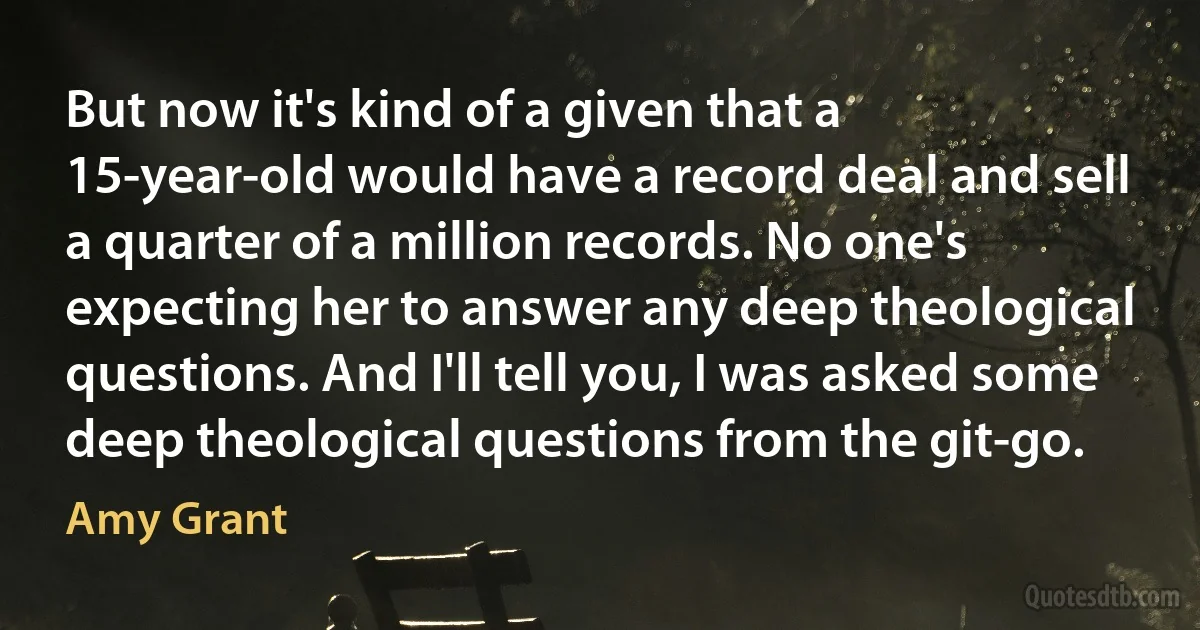 But now it's kind of a given that a 15-year-old would have a record deal and sell a quarter of a million records. No one's expecting her to answer any deep theological questions. And I'll tell you, I was asked some deep theological questions from the git-go. (Amy Grant)