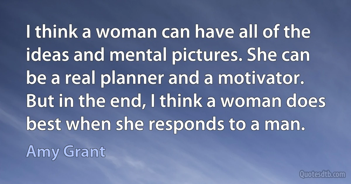 I think a woman can have all of the ideas and mental pictures. She can be a real planner and a motivator. But in the end, I think a woman does best when she responds to a man. (Amy Grant)