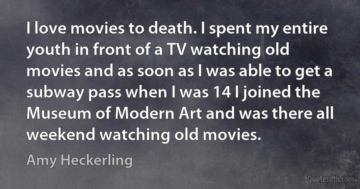 I love movies to death. I spent my entire youth in front of a TV watching old movies and as soon as I was able to get a subway pass when I was 14 I joined the Museum of Modern Art and was there all weekend watching old movies. (Amy Heckerling)