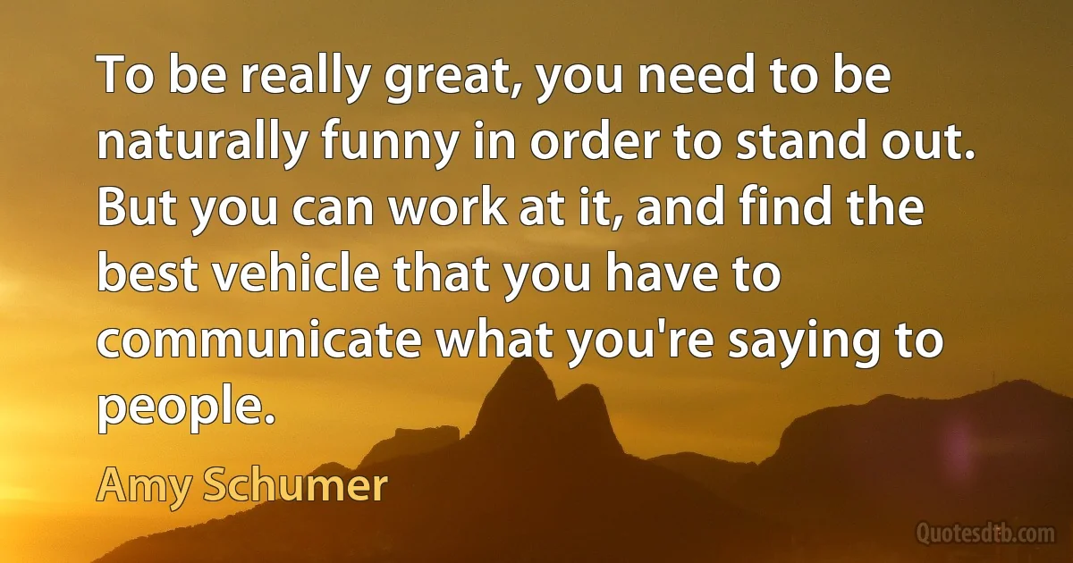 To be really great, you need to be naturally funny in order to stand out. But you can work at it, and find the best vehicle that you have to communicate what you're saying to people. (Amy Schumer)