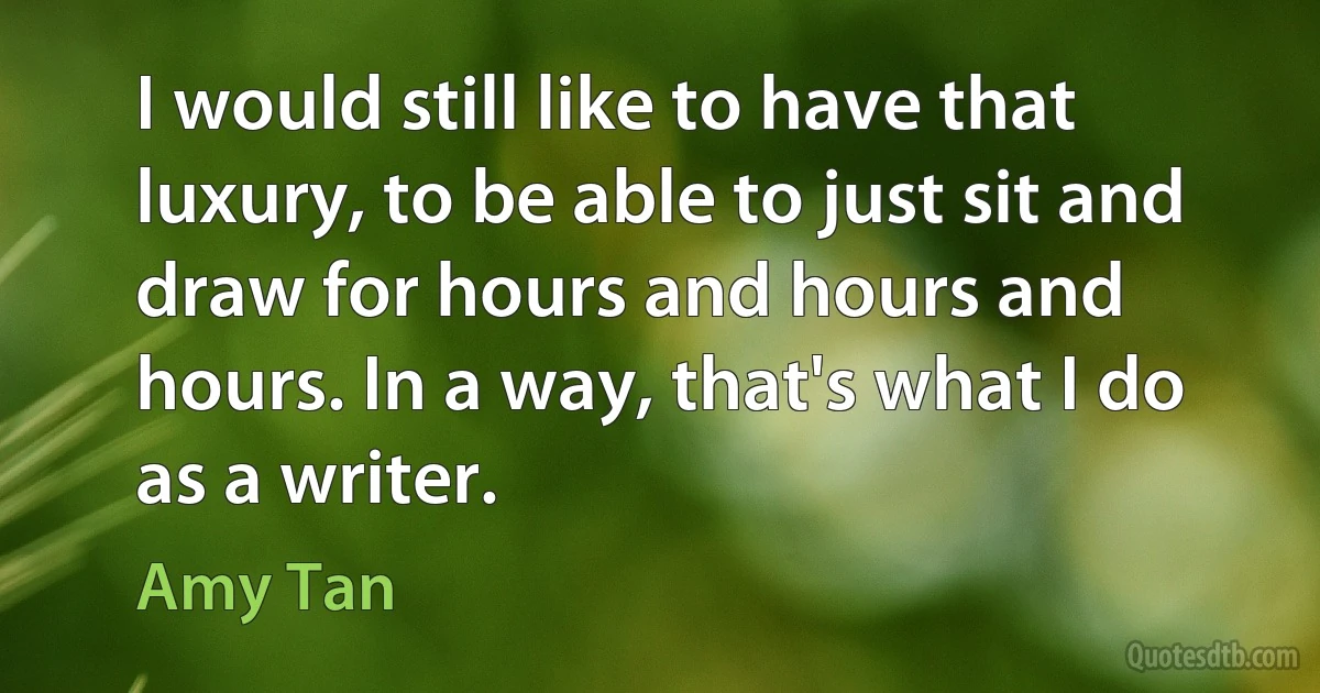 I would still like to have that luxury, to be able to just sit and draw for hours and hours and hours. In a way, that's what I do as a writer. (Amy Tan)