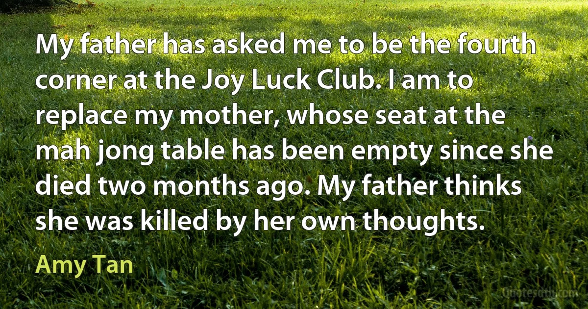 My father has asked me to be the fourth corner at the Joy Luck Club. I am to replace my mother, whose seat at the mah jong table has been empty since she died two months ago. My father thinks she was killed by her own thoughts. (Amy Tan)