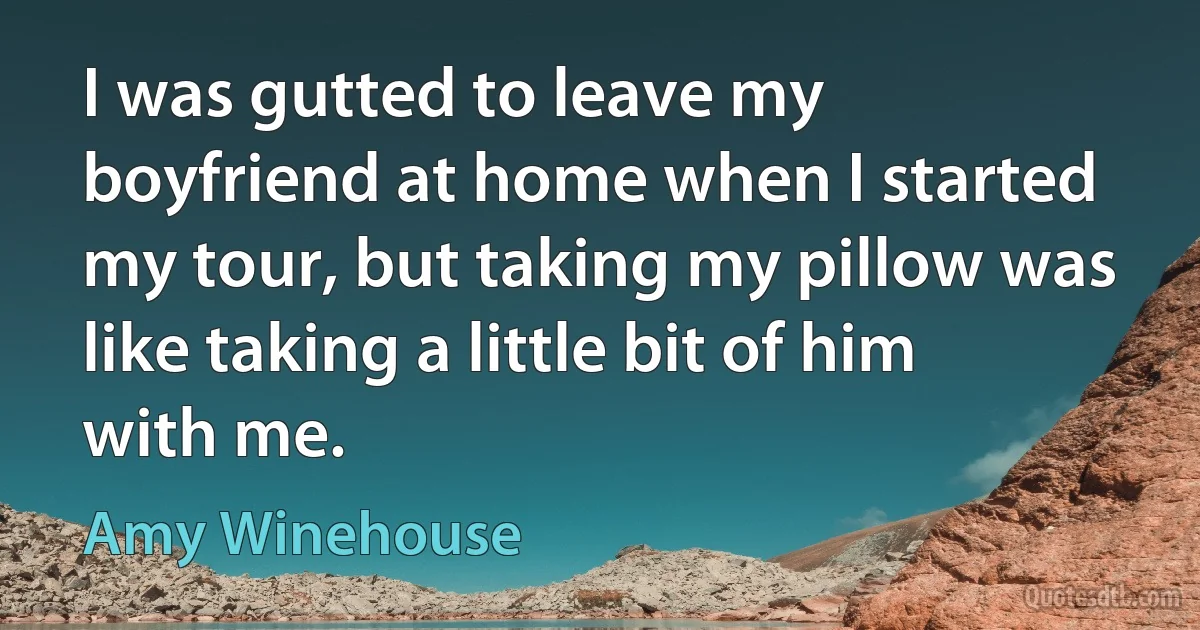 I was gutted to leave my boyfriend at home when I started my tour, but taking my pillow was like taking a little bit of him with me. (Amy Winehouse)