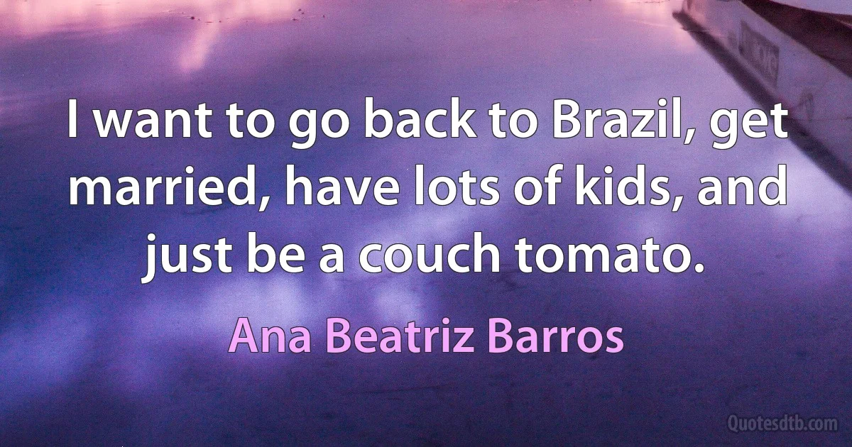 I want to go back to Brazil, get married, have lots of kids, and just be a couch tomato. (Ana Beatriz Barros)