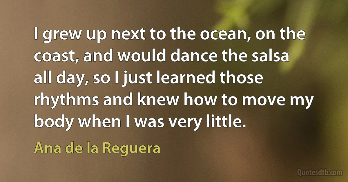 I grew up next to the ocean, on the coast, and would dance the salsa all day, so I just learned those rhythms and knew how to move my body when I was very little. (Ana de la Reguera)