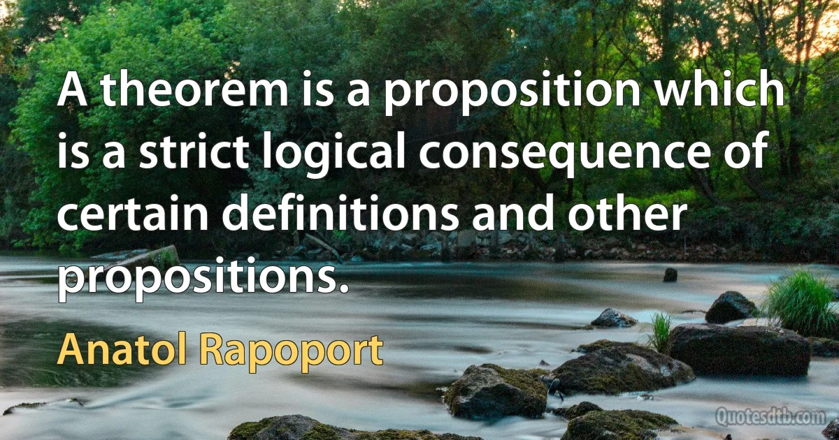 A theorem is a proposition which is a strict logical consequence of certain definitions and other propositions. (Anatol Rapoport)