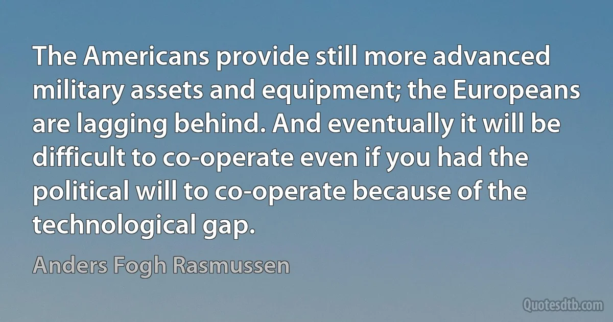 The Americans provide still more advanced military assets and equipment; the Europeans are lagging behind. And eventually it will be difficult to co-operate even if you had the political will to co-operate because of the technological gap. (Anders Fogh Rasmussen)