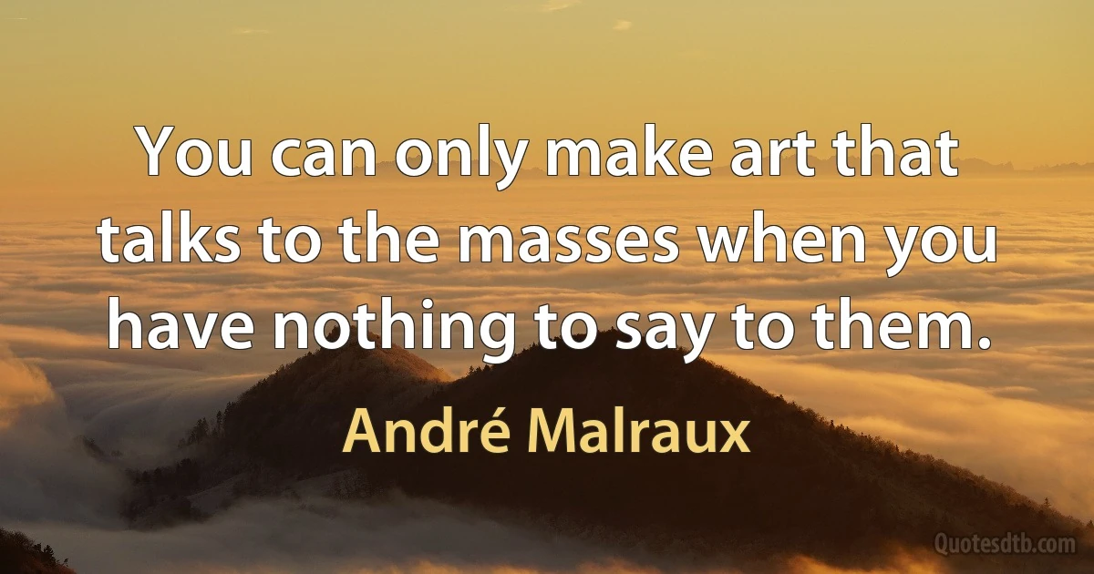 You can only make art that talks to the masses when you have nothing to say to them. (André Malraux)