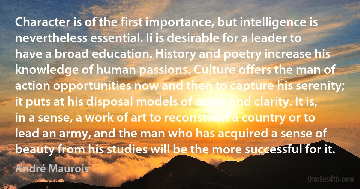 Character is of the first importance, but intelligence is nevertheless essential. Ii is desirable for a leader to have a broad education. History and poetry increase his knowledge of human passions. Culture offers the man of action opportunities now and then to capture his serenity; it puts at his disposal models of order and clarity. It is, in a sense, a work of art to reconstruct a country or to lead an army, and the man who has acquired a sense of beauty from his studies will be the more successful for it. (André Maurois)