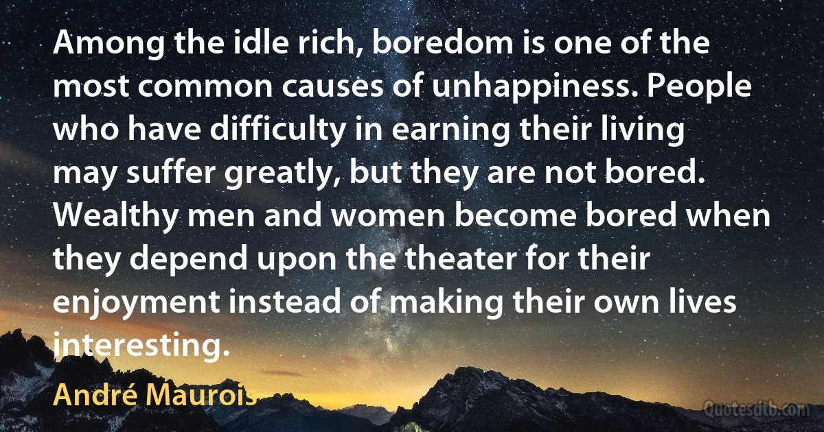 Among the idle rich, boredom is one of the most common causes of unhappiness. People who have difficulty in earning their living may suffer greatly, but they are not bored. Wealthy men and women become bored when they depend upon the theater for their enjoyment instead of making their own lives interesting. (André Maurois)