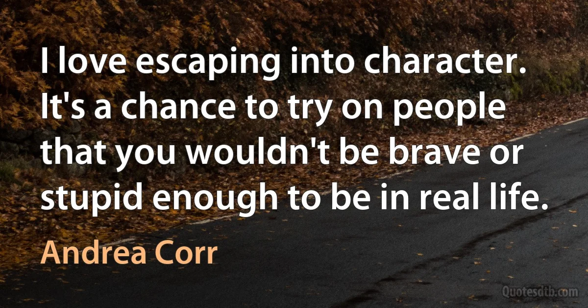 I love escaping into character. It's a chance to try on people that you wouldn't be brave or stupid enough to be in real life. (Andrea Corr)