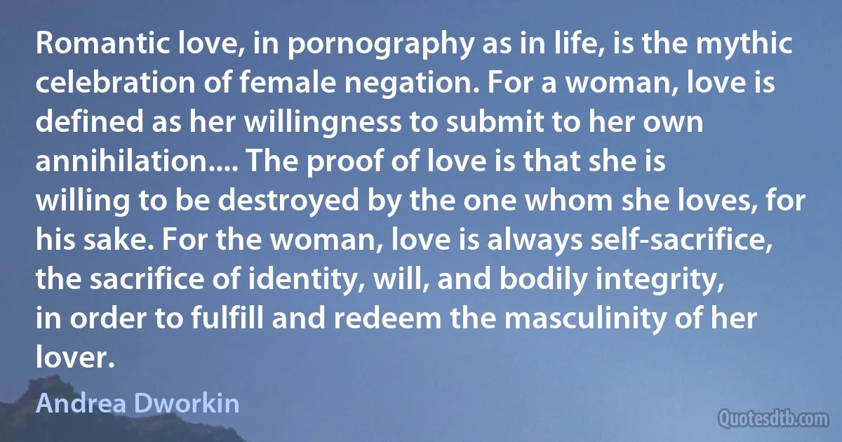 Romantic love, in pornography as in life, is the mythic celebration of female negation. For a woman, love is defined as her willingness to submit to her own annihilation.... The proof of love is that she is willing to be destroyed by the one whom she loves, for his sake. For the woman, love is always self-sacrifice, the sacrifice of identity, will, and bodily integrity, in order to fulfill and redeem the masculinity of her lover. (Andrea Dworkin)