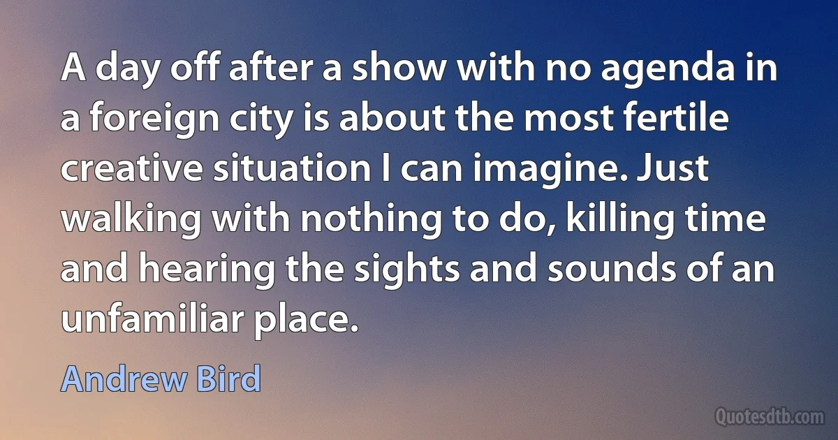 A day off after a show with no agenda in a foreign city is about the most fertile creative situation I can imagine. Just walking with nothing to do, killing time and hearing the sights and sounds of an unfamiliar place. (Andrew Bird)