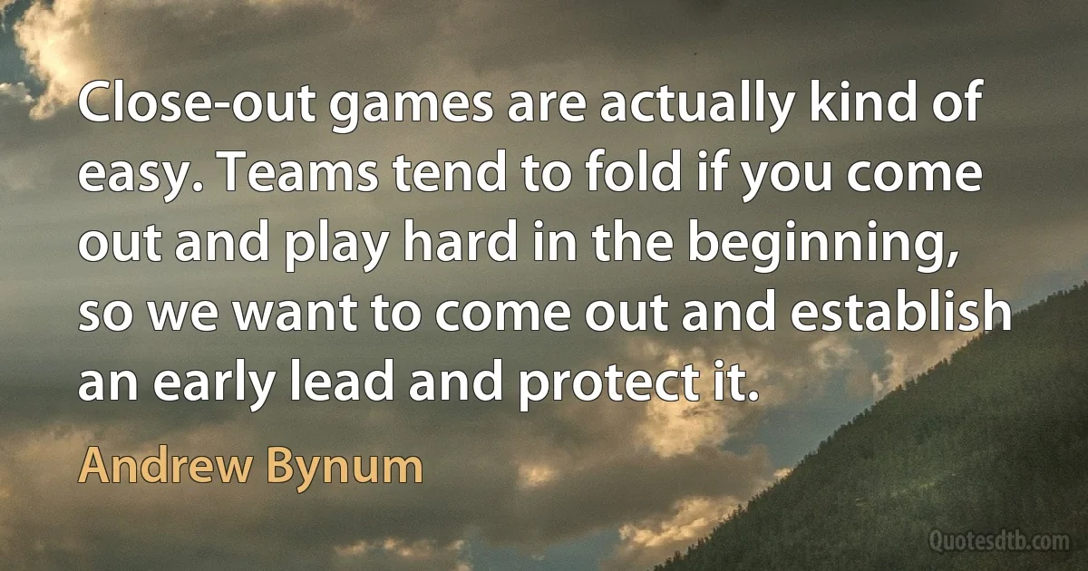 Close-out games are actually kind of easy. Teams tend to fold if you come out and play hard in the beginning, so we want to come out and establish an early lead and protect it. (Andrew Bynum)