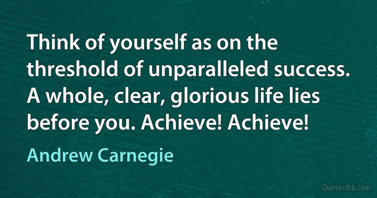 Think of yourself as on the threshold of unparalleled success. A whole, clear, glorious life lies before you. Achieve! Achieve! (Andrew Carnegie)