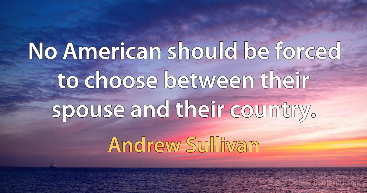 No American should be forced to choose between their spouse and their country. (Andrew Sullivan)