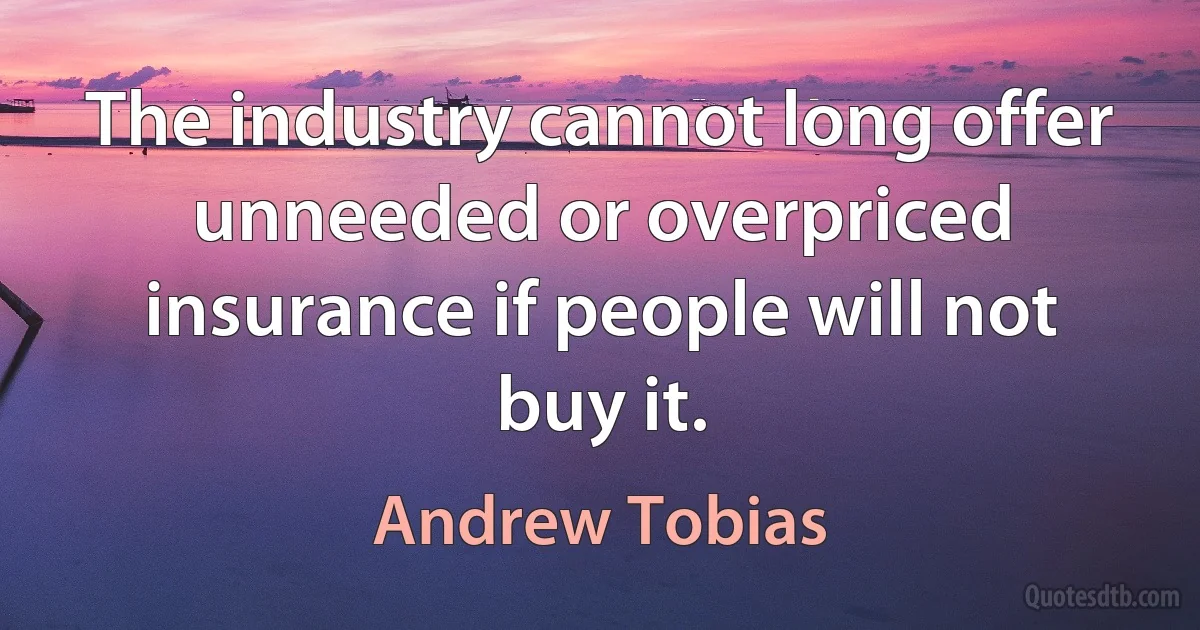 The industry cannot long offer unneeded or overpriced insurance if people will not buy it. (Andrew Tobias)