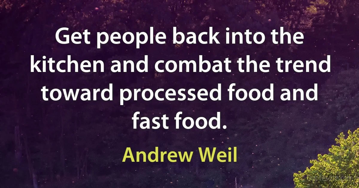 Get people back into the kitchen and combat the trend toward processed food and fast food. (Andrew Weil)