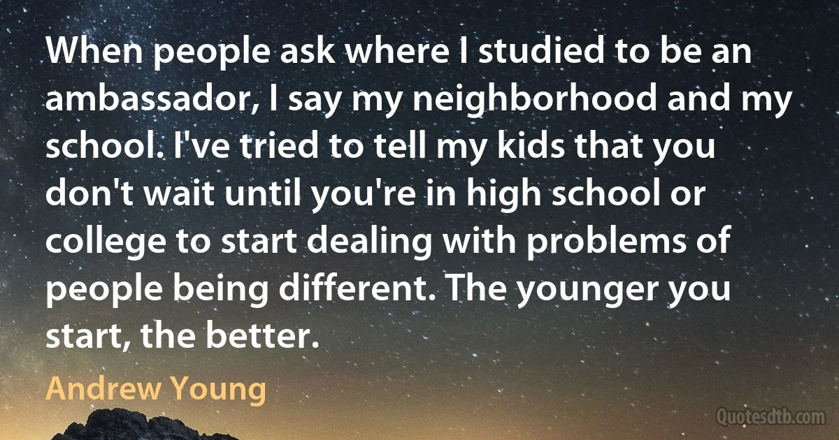 When people ask where I studied to be an ambassador, I say my neighborhood and my school. I've tried to tell my kids that you don't wait until you're in high school or college to start dealing with problems of people being different. The younger you start, the better. (Andrew Young)