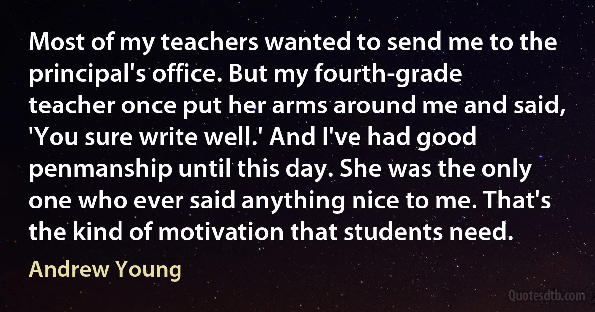 Most of my teachers wanted to send me to the principal's office. But my fourth-grade teacher once put her arms around me and said, 'You sure write well.' And I've had good penmanship until this day. She was the only one who ever said anything nice to me. That's the kind of motivation that students need. (Andrew Young)