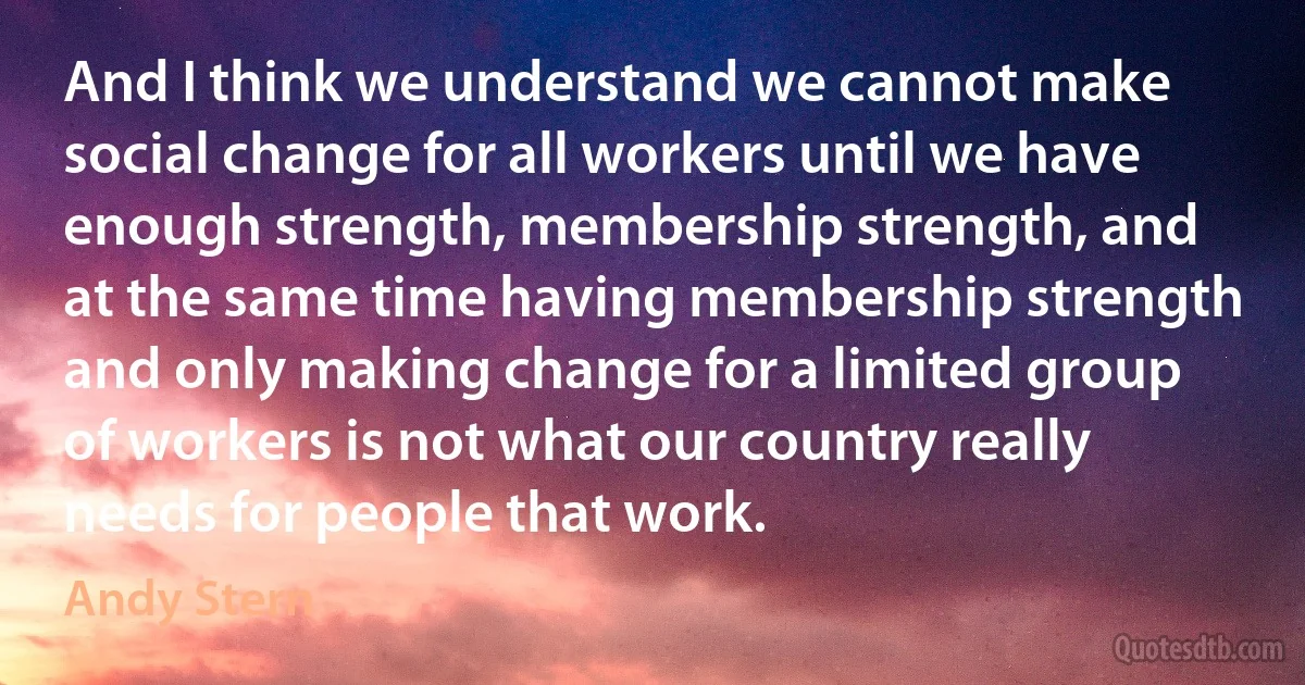 And I think we understand we cannot make social change for all workers until we have enough strength, membership strength, and at the same time having membership strength and only making change for a limited group of workers is not what our country really needs for people that work. (Andy Stern)