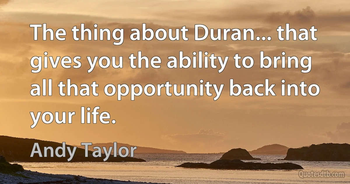 The thing about Duran... that gives you the ability to bring all that opportunity back into your life. (Andy Taylor)