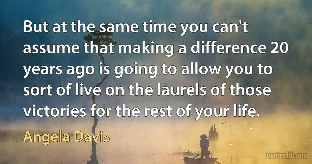 But at the same time you can't assume that making a difference 20 years ago is going to allow you to sort of live on the laurels of those victories for the rest of your life. (Angela Davis)