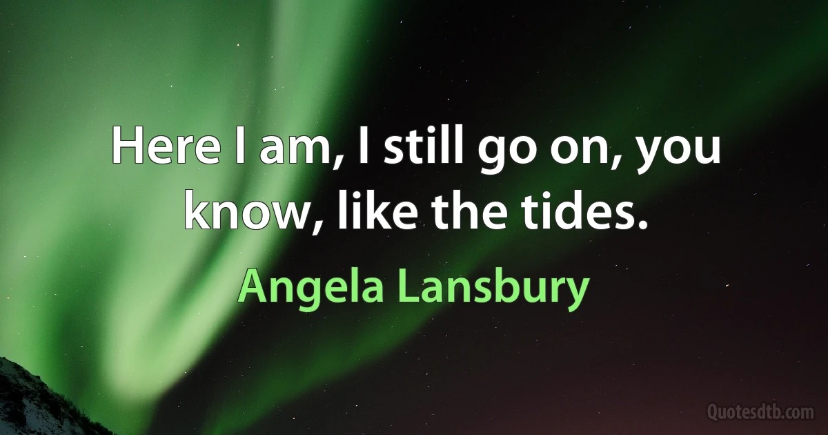 Here I am, I still go on, you know, like the tides. (Angela Lansbury)