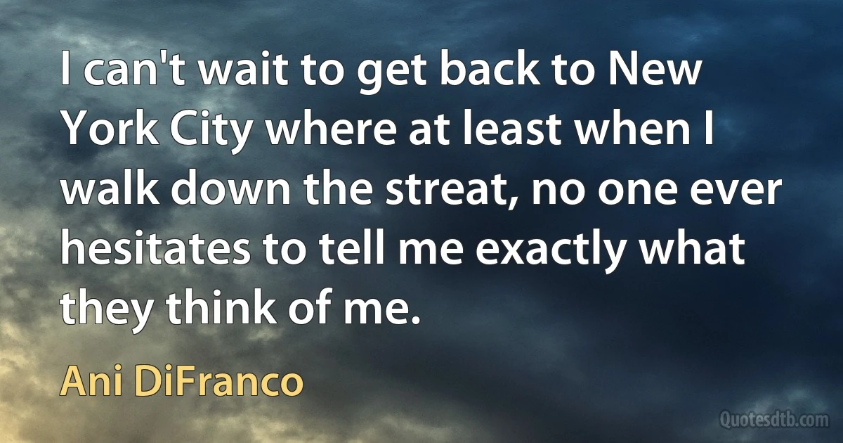 I can't wait to get back to New York City where at least when I walk down the streat, no one ever hesitates to tell me exactly what they think of me. (Ani DiFranco)